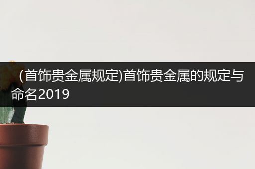 （首饰贵金属规定)首饰贵金属的规定与命名2019