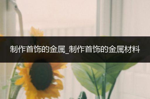 制作首饰的金属_制作首饰的金属材料