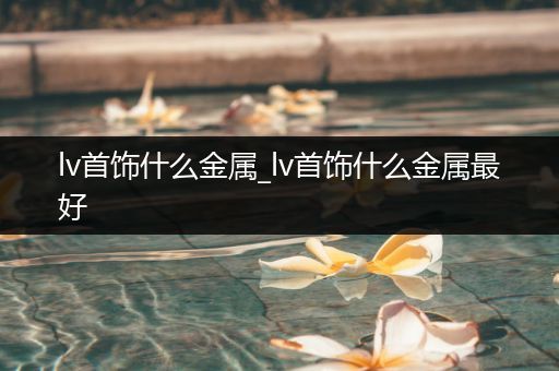 lv首饰什么金属_lv首饰什么金属最好