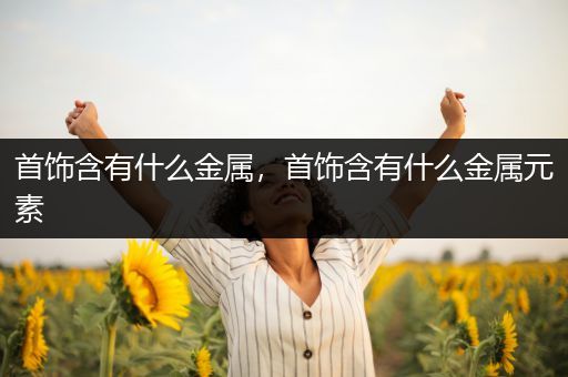 首饰含有什么金属，首饰含有什么金属元素