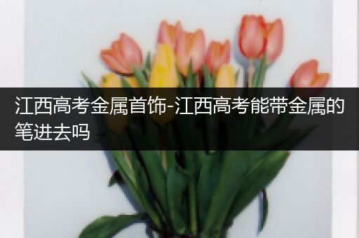 江西高考金属首饰-江西高考能带金属的笔进去吗