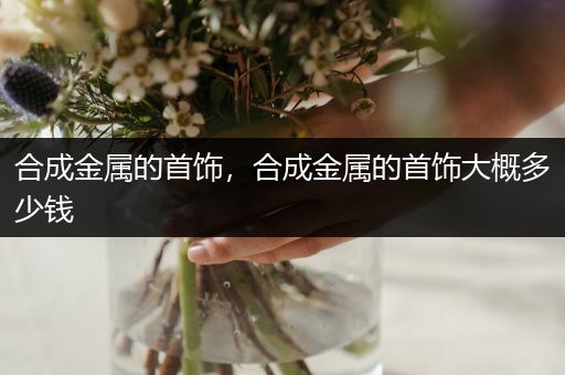 合成金属的首饰，合成金属的首饰大概多少钱