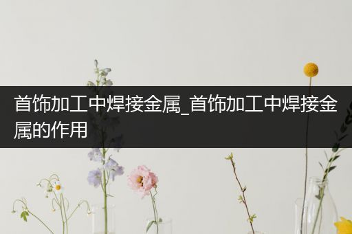 首饰加工中焊接金属_首饰加工中焊接金属的作用