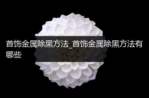 首饰金属除黑方法_首饰金属除黑方法有哪些