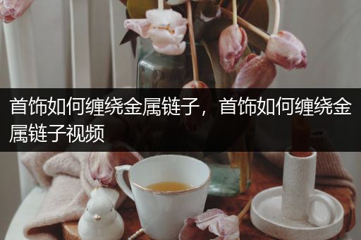 首饰如何缠绕金属链子，首饰如何缠绕金属链子视频