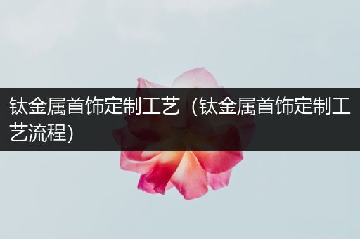 钛金属首饰定制工艺（钛金属首饰定制工艺流程）