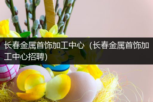 长春金属首饰加工中心（长春金属首饰加工中心招聘）