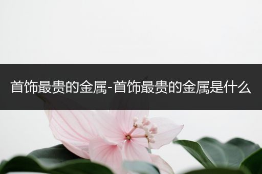 首饰最贵的金属-首饰最贵的金属是什么