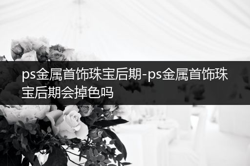 ps金属首饰珠宝后期-ps金属首饰珠宝后期会掉色吗