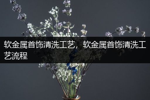 软金属首饰清洗工艺，软金属首饰清洗工艺流程