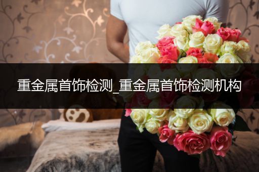 重金属首饰检测_重金属首饰检测机构