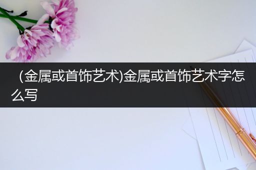 （金属或首饰艺术)金属或首饰艺术字怎么写