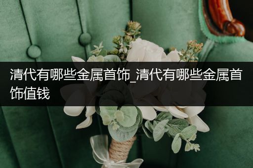 清代有哪些金属首饰_清代有哪些金属首饰值钱