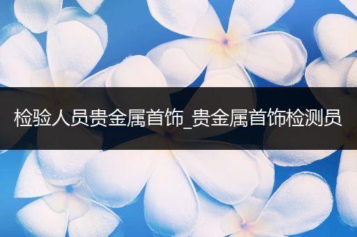 检验人员贵金属首饰_贵金属首饰检测员