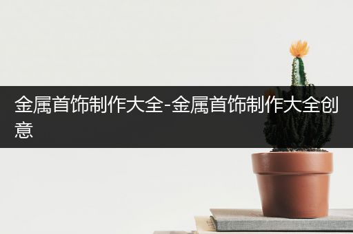 金属首饰制作大全-金属首饰制作大全创意
