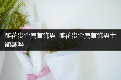 雕花贵金属首饰男_雕花贵金属首饰男士能戴吗