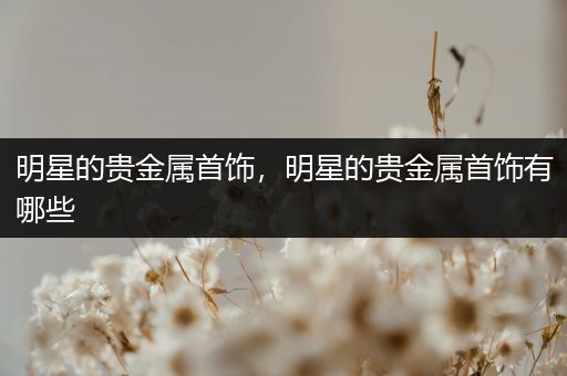 明星的贵金属首饰，明星的贵金属首饰有哪些