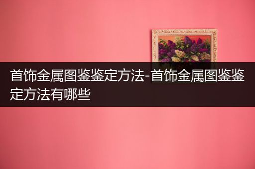 首饰金属图鉴鉴定方法-首饰金属图鉴鉴定方法有哪些