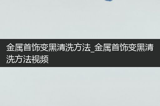 金属首饰变黑清洗方法_金属首饰变黑清洗方法视频
