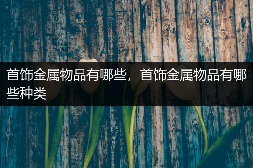 首饰金属物品有哪些，首饰金属物品有哪些种类