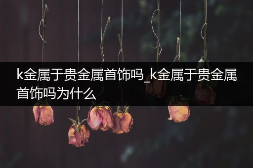 k金属于贵金属首饰吗_k金属于贵金属首饰吗为什么