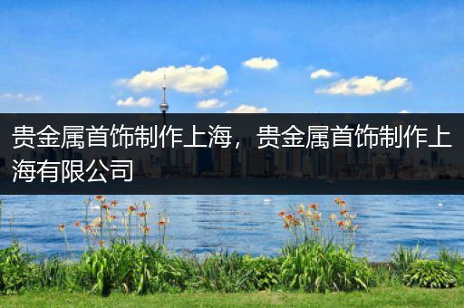 贵金属首饰制作上海，贵金属首饰制作上海有限公司