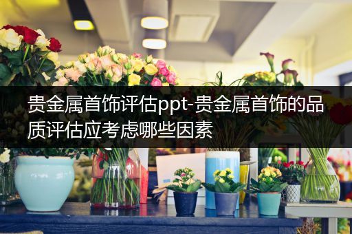 贵金属首饰评估ppt-贵金属首饰的品质评估应考虑哪些因素