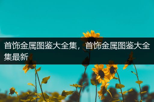 首饰金属图鉴大全集，首饰金属图鉴大全集最新