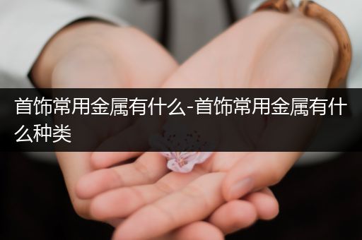 首饰常用金属有什么-首饰常用金属有什么种类