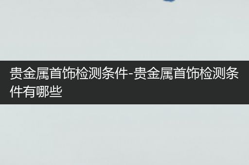 贵金属首饰检测条件-贵金属首饰检测条件有哪些