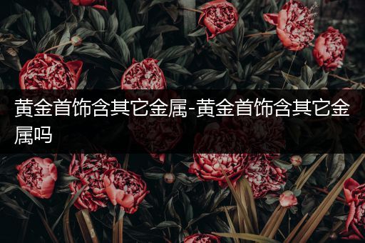 黄金首饰含其它金属-黄金首饰含其它金属吗