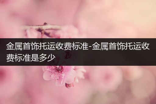 金属首饰托运收费标准-金属首饰托运收费标准是多少