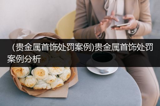 （贵金属首饰处罚案例)贵金属首饰处罚案例分析