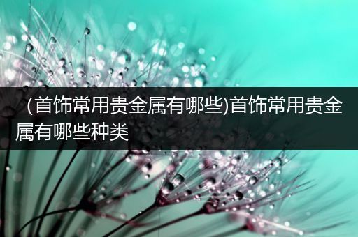 （首饰常用贵金属有哪些)首饰常用贵金属有哪些种类