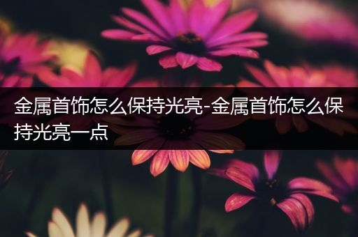 金属首饰怎么保持光亮-金属首饰怎么保持光亮一点