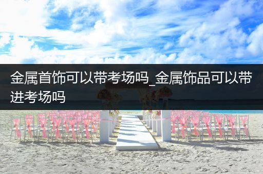 金属首饰可以带考场吗_金属饰品可以带进考场吗