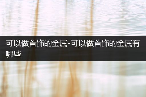 可以做首饰的金属-可以做首饰的金属有哪些