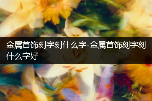 金属首饰刻字刻什么字-金属首饰刻字刻什么字好