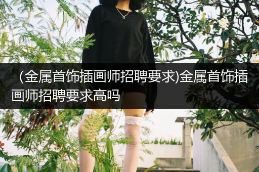 （金属首饰插画师招聘要求)金属首饰插画师招聘要求高吗