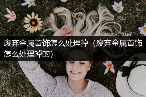 废弃金属首饰怎么处理掉（废弃金属首饰怎么处理掉的）