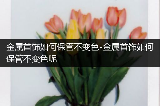 金属首饰如何保管不变色-金属首饰如何保管不变色呢