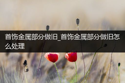 首饰金属部分做旧_首饰金属部分做旧怎么处理