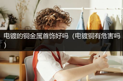 电镀的铜金属首饰好吗（电镀铜有危害吗）
