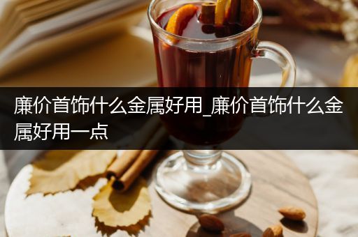 廉价首饰什么金属好用_廉价首饰什么金属好用一点