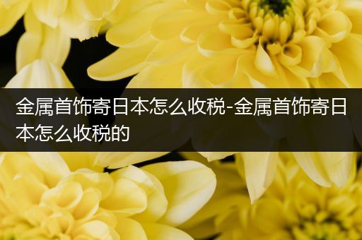 金属首饰寄日本怎么收税-金属首饰寄日本怎么收税的