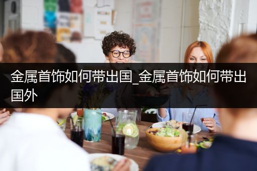 金属首饰如何带出国_金属首饰如何带出国外