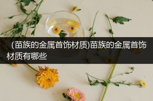 （苗族的金属首饰材质)苗族的金属首饰材质有哪些