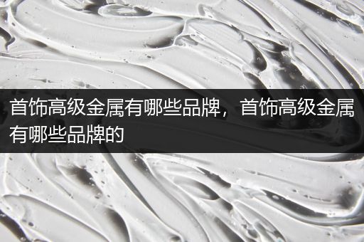 首饰高级金属有哪些品牌，首饰高级金属有哪些品牌的