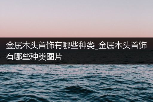 金属木头首饰有哪些种类_金属木头首饰有哪些种类图片