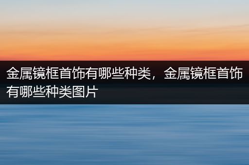 金属镜框首饰有哪些种类，金属镜框首饰有哪些种类图片